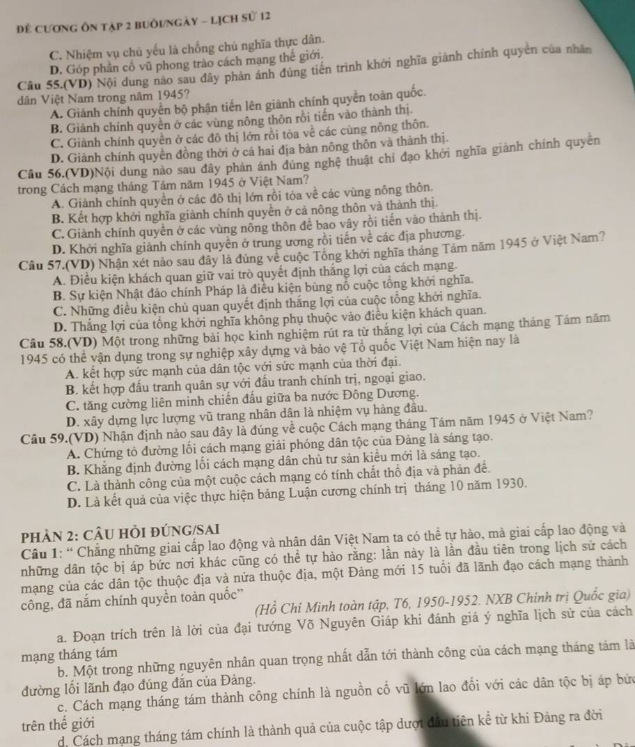 Đê Cương Ôn tập 2 buôI/Ngày - Lịch sử 12
C. Nhiệm vụ chủ yếu là chống chủ nghĩa thực dân.
D. Góp phần cổ vũ phong trào cách mạng thế giới,
Câu 55.(VD) Nội dung nào sau đây phản ánh đúng tiến trình khởi nghĩa giành chính quyên của nhân
dân Việt Nam trong năm 1945?
A. Giành chính quyền bộ phận tiến lên giành chính quyền toàn quốc.
B. Giành chính quyên ở các vùng nông thôn rồi tiến vào thành thị.
C. Giành chính quyền ở các đô thị lớn rồi tòa về các cùng nông thôn.
D. Giành chính quyền đồng thời ở cá hai địa bản nông thôn và thành thị.
Câu 56.(VD)Nội dung nào sau đây phản ánh đúng nghệ thuật chỉ đạo khởi nghĩa giành chính quyền
trong Cách mạng tháng Tám năm 1945 ở Việt Nam?
A. Giành chính quyền ở các đô thị lớn rồi tỏa về các vùng nông thôn.
B. Kết hợp khởi nghĩa giành chính quyền ở cả nông thôn và thành thị.
C. Giành chính quyền ở các vùng nông thôn để bao vây rồi tiến vào thành thị.
D. Khởi nghĩa giành chính quyền ở trung ương rồi tiến về các địa phương.
Câu 57.(VD) Nhận xét nào sau đây là đúng về cuộc Tông khởi nghĩa tháng Tám năm 1945 ở Việt Nam?
A. Điều kiện khách quan giữ vai trò quyết định thắng lợi của cách mạng.
B. Sự kiện Nhật đảo chính Pháp là điều kiện bùng nổ cuộc tổng khởi nghĩa.
C. Những điều kiện chủ quan quyết định thắng lợi của cuộc tổng khởi nghĩa.
D. Thắng lợi của tổng khởi nghĩa không phụ thuộc vào điều kiện khách quan.
Câu 58.(VD) Một trong những bài học kinh nghiệm rút ra từ thắng lợi của Cách mạng tháng Tám năm
1945 có thể vận dụng trong sự nghiệp xây dựng và bảo vệ Tổ quốc Việt Nam hiện nay là
A. kết hợp sức mạnh của dân tộc với sức mạnh của thời đại.
B. kết hợp đấu tranh quân sự với đấu tranh chính trị, ngoại giao.
C. tăng cường liên minh chiến đấu giữa ba nước Đông Dương.
D. xây dựng lực lượng vũ trang nhân dân là nhiệm vụ hàng đầu.
Câu 59.(VD) Nhận định nào sau đây là đúng về cuộc Cách mạng tháng Tám năm 1945 ở Việt Nam?
A. Chứng tỏ đường lối cách mạng giải phóng dân tộc của Đảng là sáng tạo.
B. Khẳng định đường lối cách mạng dân chủ tư sản kiều mới là sáng tạo.
C. Là thành công của một cuộc cách mạng có tính chất thổ địa và phản để.
D. Là kết quả của việc thực hiện bảng Luận cương chính trị tháng 10 năm 1930.
PHÀN 2: CÂU HI ĐÚNG/SAI
Câu 1: “ Chẳng những giai cấp lao động và nhận dân Việt Nam ta có thể tự hào, mà giai cấp lao động và
những dân tộc bị áp bức nơi khác cũng có thể tự hào rằng: lần này là lần đầu tiên trong lịch sử cách
mạng của các dân tộc thuộc địa và nửa thuộc địa, một Đảng mới 15 tuổi đã lãnh đạo cách mạng thành
công, đã nắm chính quyền toàn quốc”
(Hồ Chí Minh toàn tập, T6, 1950-1952. NXB Chính trị Quốc gia)
a. Đoạn trích trên là lời của đại tướng Võ Nguyên Giáp khi đánh giá ý nghĩa lịch sử của cách
mạng tháng tám
b. Một trong những nguyên nhân quan trọng nhất dẫn tới thành công của cách mạng tháng tám là
đường lối lãnh đạo đúng đắn của Đảng.
c. Cách mạng tháng tám thành công chính là nguồn cổ vũ lớn lao đổi với các dân tộc bị áp bức
trên thế giới
d. Cách mạng tháng tám chính là thành quả của cuộc tập dượt đầu tiên kể từ khi Đảng ra đời