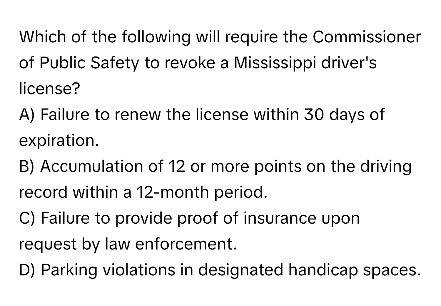 Which of the following will require the Commissioner of Public Safety to revoke a Mississippi driver's license?

A) Failure to renew the license within 30 days of expiration.
B) Accumulation of 12 or more points on the driving record within a 12-month period.
C) Failure to provide proof of insurance upon request by law enforcement.
D) Parking violations in designated handicap spaces.