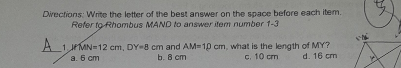 Directions: Write the letter of the best answer on the space before each item.
Refer to Rhombus MAND to answer item number 1-3
_1. AfMN=12cm, DY=8cm and AM=10cm , what is the length of MY?
a. 6 cm b. 8 cm c. 10 cm d. 16 cm