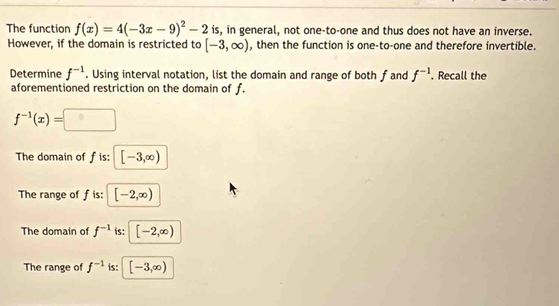 The function f(x)=4(-3x-9)^2-2 is, in general, not one-to-one and thus does not have an inverse.
However, if the domain is restricted to [-3,∈fty ) , then the function is one-to-one and therefore invertible.
Determine f^(-1). Using interval notation, list the domain and range of both fand f^(-1). Recall the
aforementioned restriction on the domain of f.
f^(-1)(x)=□
The domain of f is: [-3,∈fty )
The range of fis: [-2,∈fty )
The domain of f^(-1) is: [-2,∈fty )
The range of f^(-1) is: [-3,∈fty )