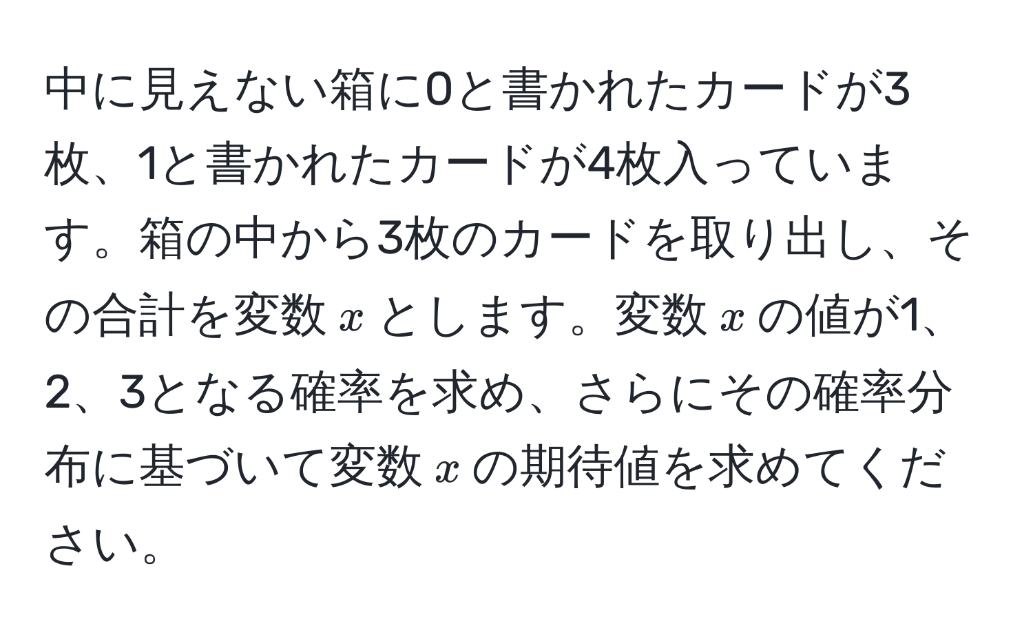 中に見えない箱に0と書かれたカードが3枚、1と書かれたカードが4枚入っています。箱の中から3枚のカードを取り出し、その合計を変数$x$とします。変数$x$の値が1、2、3となる確率を求め、さらにその確率分布に基づいて変数$x$の期待値を求めてください。