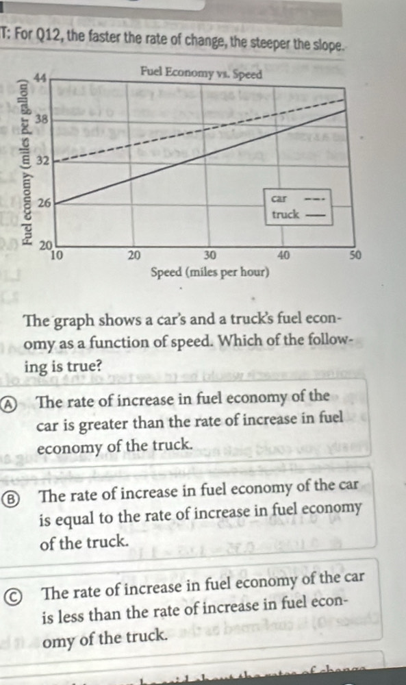 T: For Q12, the faster the rate of change, the steeper the slope.
44
Fuel Economy vs. Speed
38
E 32
26
car_
truck_
20
10 20 30 40 50
Speed (miles per hour)
The graph shows a car’s and a truck's fuel econ-
omy as a function of speed. Which of the follow-
ing is true?
A The rate of increase in fuel economy of the
car is greater than the rate of increase in fuel
economy of the truck.
⑧ The rate of increase in fuel economy of the car
is equal to the rate of increase in fuel economy
of the truck.
© The rate of increase in fuel economy of the car
is less than the rate of increase in fuel econ-
omy of the truck.