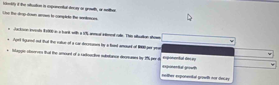 Identify if the situation is exponential decay or growth, or neither.
Use the drop-down arrows to complete the sentences.
Jackson invests $1000 in a bank with a 5% annual interest rale. This situation shows
April figured out that the value of a car decreases by a fixed amount of $800 per year
Maggie observes that the amount of a radioactive substance decreases by 2% per di exponential decay
exponential growth
neither exponential growth nor decay