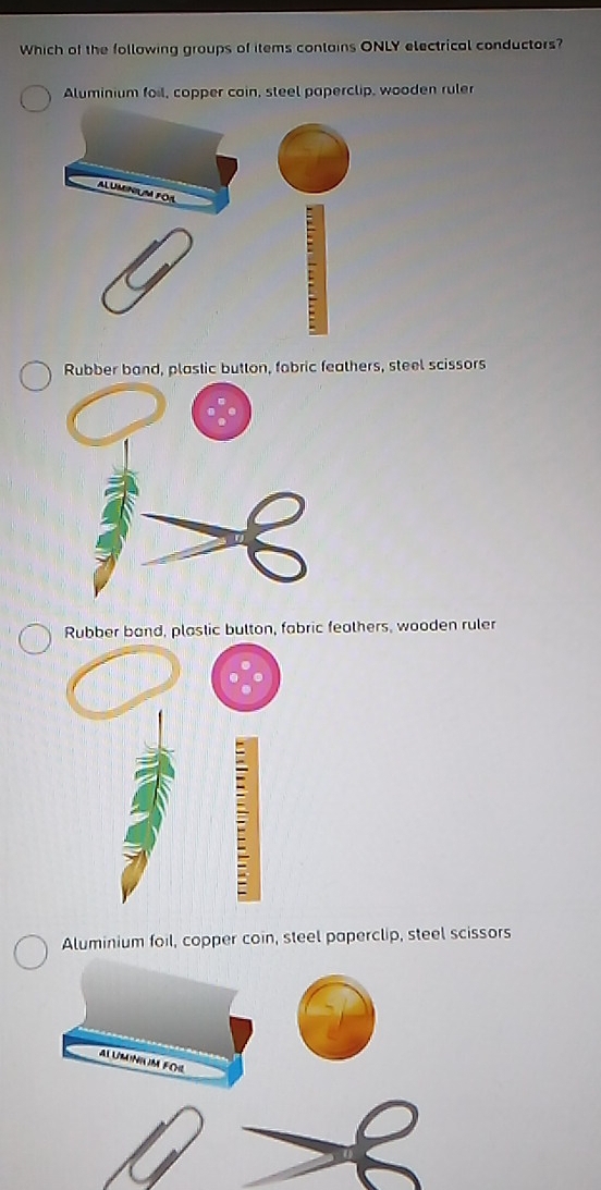 Which of the following groups of items conlains ONLY electrical conductors?
Aluminium foil, copper coin, steel paperclip, wooden ruler
ALUMINIUM FOA
Rubber band, plastic button, fobric feathers, steel scissors
Rubber band, plastic button, fabric feathers, wooden ruler
Aluminium foil, copper coin, steel paperclip, steel scissors
AL UMINIUM FOL