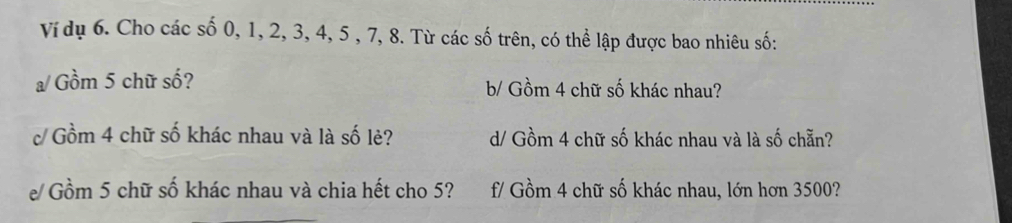 Ví dụ 6. Cho các số 0, 1, 2, 3, 4, 5 , 7, 8. Từ các số trên, có thể lập được bao nhiêu số: 
a/Gồm 5 chữ số? b/ Gồm 4 chữ số khác nhau? 
c/ Gồm 4 chữ số khác nhau và là số lẻ? d/ Gồm 4 chữ số khác nhau và là số chẵn? 
e/ Gồm 5 chữ số khác nhau và chia hết cho 5? f/ Gồm 4 chữ số khác nhau, lớn hơn 3500?