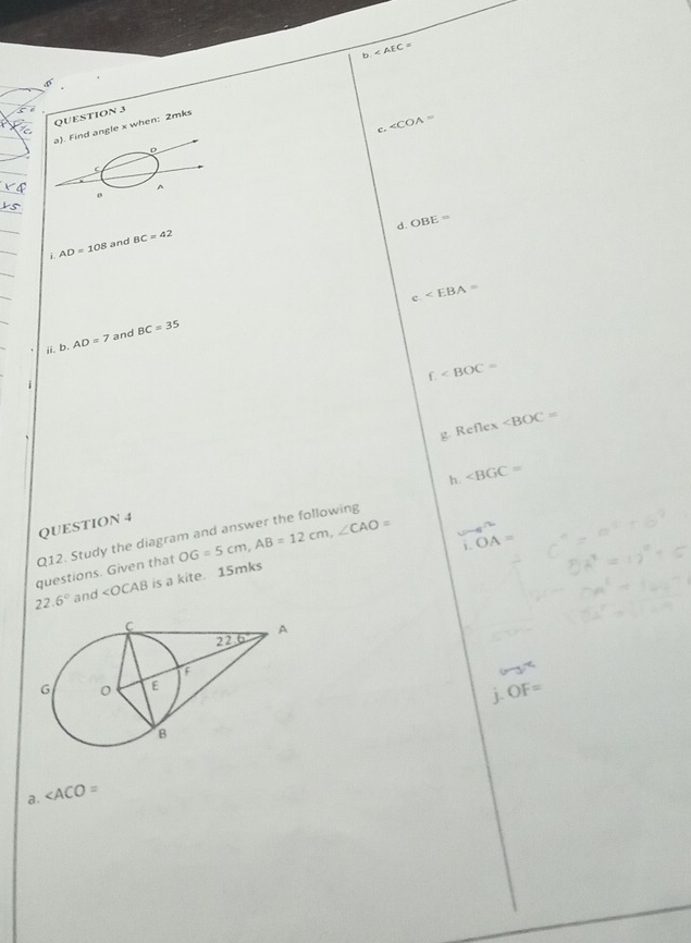 b.
QUESTION 3
c. ∠ COA=
a). Find angle x when: 2mks
C
A
0
d. OBE=
i AD=108 and BC=42
e
ii. b.AD=7 and BC=35
f.
g. Ref1 ex ∠ BOC=
h. ∠ BGC=
QUESTION 4
Q12. Study the diagram and answer the following
questions. Given that OG=5cm,AB=12cm,∠ CAO=
1 OA=
22.6° and ∠ OCAB is a kite. 15mks
OF=
a. ∠ ACO=