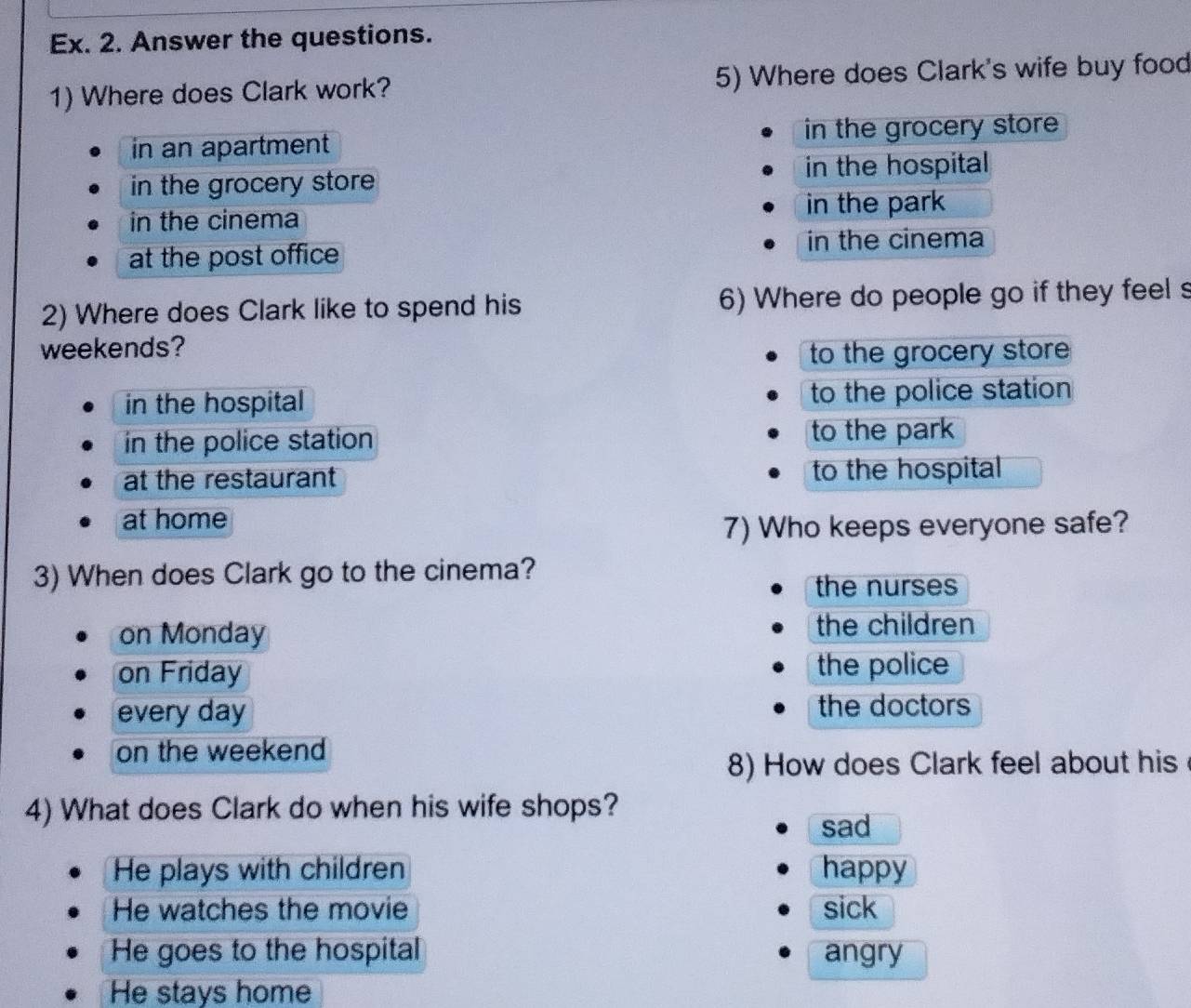 Ex. 2. Answer the questions.
1) Where does Clark work? 5) Where does Clark's wife buy food
in an apartment in the grocery store
in the grocery store in the hospital
in the cinema in the park
at the post office
in the cinema
2) Where does Clark like to spend his 6) Where do people go if they feel 
weekends?
to the grocery store
in the hospital to the police station
in the police station to the park
at the restaurant to the hospital
at home
7) Who keeps everyone safe?
3) When does Clark go to the cinema?
the nurses
on Monday the children
on Friday the police
every day the doctors
on the weekend 
8) How does Clark feel about his
4) What does Clark do when his wife shops?
sad
He plays with children happy
He watches the movie sick
He goes to the hospital angry
He stays home