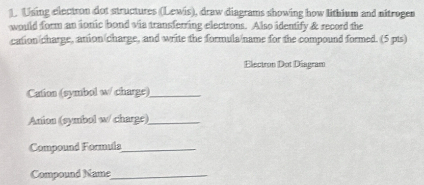 Using electron dot structures (Lewis), draw diagrams showing how lithium and nitrogen 
would form an ionic bond via transferring electrons. Also identify & record the 
cation charge, anion charge, and write the formula name for the compound formed. (5 pts) 
Electron Dot Diagram 
Cation (symbol w/ charge)_ 
Anion (symbol w/ charge)_ 
Compound Formula_ 
Compound Name_