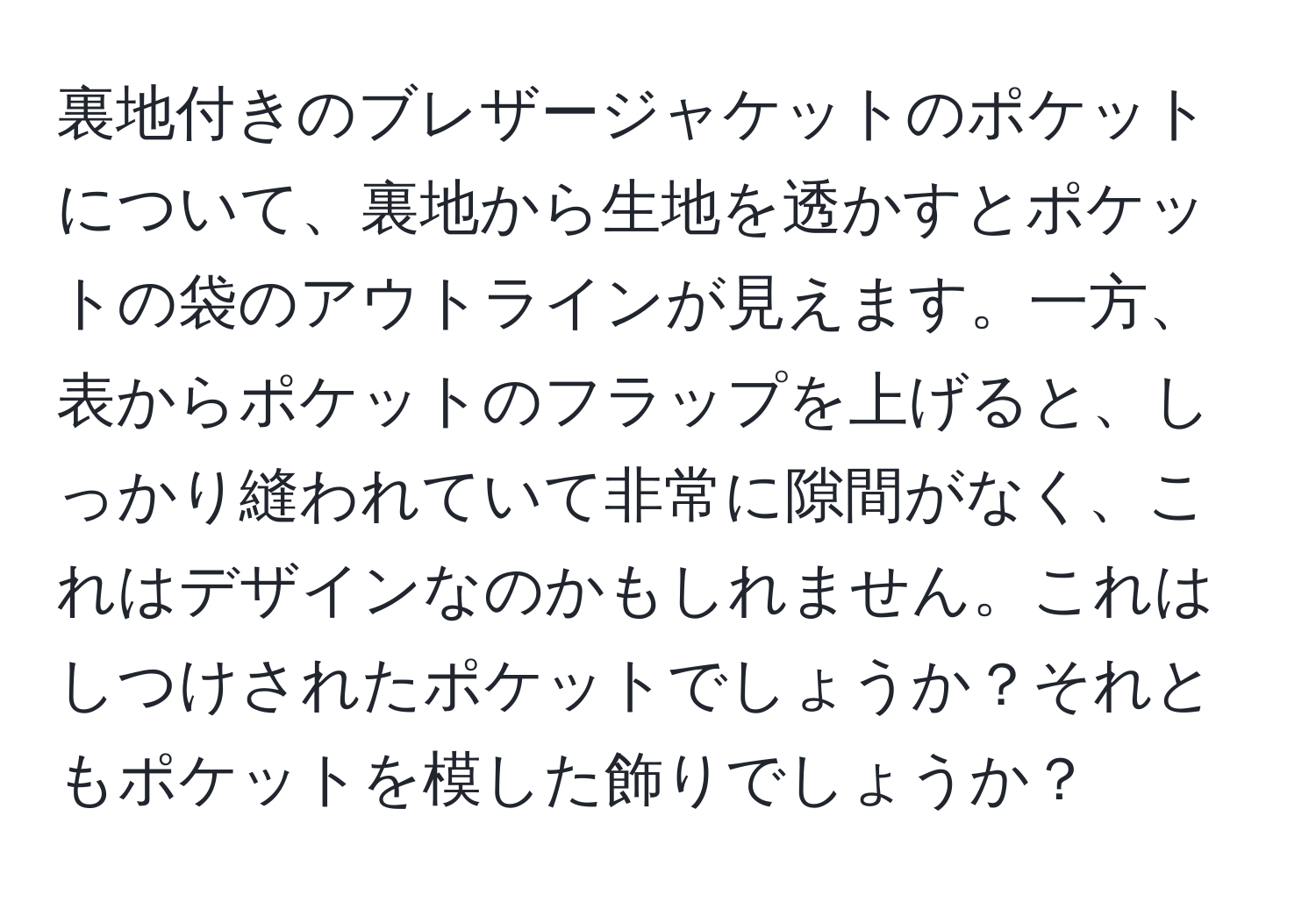 裏地付きのブレザージャケットのポケットについて、裏地から生地を透かすとポケットの袋のアウトラインが見えます。一方、表からポケットのフラップを上げると、しっかり縫われていて非常に隙間がなく、これはデザインなのかもしれません。これはしつけされたポケットでしょうか？それともポケットを模した飾りでしょうか？