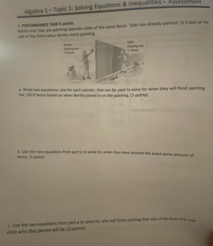 Algebra 1 - Topic 1: Solving Equations & Inequalities - Assessment 
4. PERFORMANCE TASK 5-points 
Benito and Tyler are painting opposite sides of the same fence. Tyler has already painted 19.5 feet of his 
side of the fence when Benito starts painting. 
Bonita: Tyler: 
Painting rate 11 ft/min Painting rate
15 ft/min
150 ft
a. Write two equations, one for each painter, that can be used to solve for when they will finish painting 
the 150 ft fence based on when Benito joined in on the painting. (2-points) 
b. Use the two equations from part a to solve for when they have painted the exact same amount of 
fence. (1-point) 
c. Use the two equations from part a to solve for who will finish painting their side of the fence first, and 
state who that person will be. (2-points)