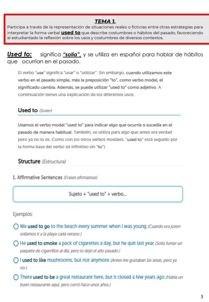 TEMA 1.
Participa a través de la representación de situaciones reales o ficticias entre otras estrategias para
interpretar la forma verbal used to que describe costumbres o hábitos del pasado, favoreciendo
al estudiantado la reflexión sobre los usos y costumbres de diversos contextos.
Used to: significa “solia”, y se utiliza en español para hablar de hábitos
que ocurrían en el pasado.
El verbo “use” significa “usar” o “utilizar”. Sin embargo, cuando utilizamos este
verbo en el pasado simple, más la preposición “to”, como verbo modal, el
significado cambia. Además, se puede utilizar “used to” como adjetivo. A
continuación tienes una explicación de los diferentes usos.
Used to (Soler)
Usamos el verbo modal "used to” para indicar algo que ocurría o sucedía en el
pasado de manera habitual. También, se utiliza para algo que antes era verdad
pero ya no lo es. Como con los otros verbos modales, "used to" está seguido por
la forma base del verbo (el infinitivo sin “to”).
Structure (Estructura)
1. Affirmative Sentences (Frases afirmativas)
Sujeto + “used to” + verbo...
Ejemplos:
We used to go to the beach every summer when I was young.(Cuando era joven
solíamos ir a la playa cada verano.)
He used to smoke a pack of cigarettes a day, but he quit last year.(Solía fumar un
paquete de cigarrillos al día, pero lo dejó el año pasado.)
I used to like mushrooms, but not anymore.(Antes me gustaban las setas, pero ya
no.)
There used to be a great restaurant here, but it closed a few years ago.(Había un
buen restaurante aquí, pero cerró hace unos años.)
3