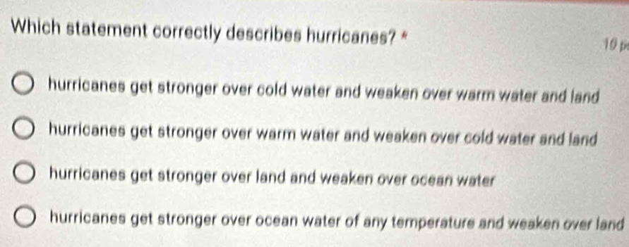 Which statement correctly describes hurricanes? * 10 p
hurricanes get stronger over cold water and weaken over warm water and land
hurricanes get stronger over warm water and weaken over cold water and land
hurricanes get stronger over land and weaken over ocean water
hurricanes get stronger over ocean water of any temperature and weaken over land