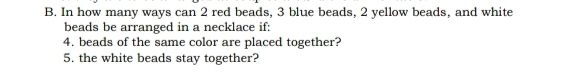 In how many ways can 2 red beads, 3 blue beads, 2 yellow beads, and white 
beads be arranged in a necklace if: 
4. beads of the same color are placed together? 
5. the white beads stay together?