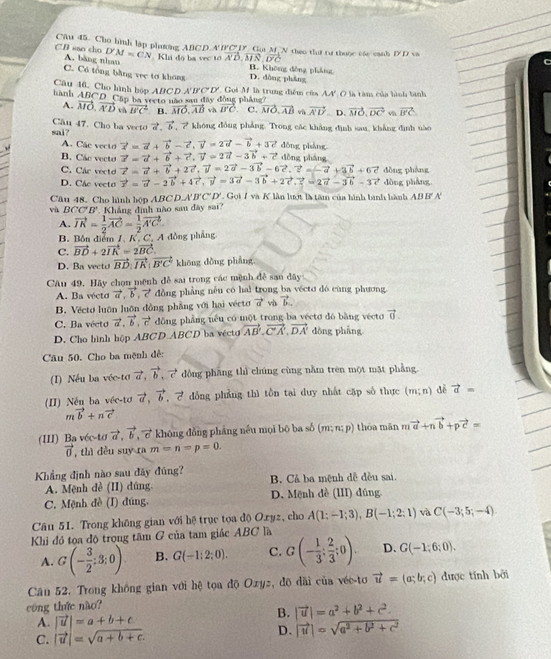 Cho hình lập phương ABCD A I'C' D' Gội M, N theo thư tư thuộc các cạnh D'D v 
C B sao cho D'M=CN Kh độ ba vec tớ vector A'D,vector MN,vector D'C
A. bàng nhau B. Không đồng phẳng
C. Cá tổng bằng vec tơ không D. dồng phầng
Câu 46. Cho hình hộp ABCD.A'B'C'D' * Gọi M là trung điểm của AA' O là tâm của hình bình
hành ABCD Cấp ba vecto não sau đây đồng pháng?
A. vector MO,vector A'D và vector B'C' B. vector MO,vector AB và B'C C. vector MO,vector AB vì vector A'D' D、 vector MO,vector DC' v vector B'C
Câu 47. Cho ba vecto vector a,vector b 7 không đồng phẳng. Trong các khẳng định sau, khẳng định nào
sai?
A. Các vecto vector x=vector a+vector b-vector c,vector y=2vector a-vector b+3vector c dōng phẳng.
B. Các vecto vector x=vector a+vector b+vector c,vector y=2vector a-3vector b+vector c dồng pháng
C. Các vecto vector x=vector a+vector b+2vector c,vector y=2vector a-3vector b-6vector c,vector z=-vector a+3vector b+6vector c dòng phàng
D. Các vecto vector x=vector a-2vector b+4vector c,vector y=3vector a-3vector b+2vector c,vector z=2vector a-3vector b-3vector c dòng phẳng
Câu 48. Cho hình hộp ABC D.A VB'C'D' Gọi 7 và K lần lượt là tâm của hình bình hành ABB'A
và BCC'B' Khẳng định nào sau đây sai?
A. vector IK= 1/2 vector AC= 1/2 vector A'C'
B. Bốn diễm 1, K, C, A đồng phẳng
C. vector BD+2vector IK=2vector BC.
D. Ba vecto vector BD:vector IK:vector B'C' không dồng phẳng.
Câu 49. Hãy chọn mệnh đề sai trong các mệnh đề sau đây
A. Ba vécto vector a,vector b đồng phẳng nếu có hai trong ba vécto đó cùng phương.
B. Vécto luôn luôn đồng phẳng với hai véctơ vector a và vector b.
C. Ba vécto vector a,vector b,vector c dồng phẳng nếu có một trong ba véctơ đó bằng vécto vector 0.
D. Cho hình hộp ABCD.ABCD ba véctơ vector AB',vector C'A',vector DA' dồng phāng
Câu 50. Cho ba mệnh đề:
(I) Nếu ba véc-tơ vector a,vector b,vector c dồng phăng thì chúng cùng nằm trên một mặt phẳng
(II) Nến ba véc-tơ vector a,vector b,vector c dồng phẳng thì tồn tai duy nhất cặp số thực (m;n) đễ vector a=
mvector b+nvector c.
(III) Ba véc-tơ vector a,vector b,vector c không đồng phẳng nếu mọi bō ba số (m;n;p) thōa mǎn mvector a+nvector b+pvector c=
vector 0 , thì đều suy ra m=n=p=0.
Khẳng định nào sau đãy đúng?
A. Mệnh dề (II) dúng. B. Cả ba mệnh dễ đều sai.
C. Mệnh đề (I) đúng, D. Mệnh đề (III) đúng.
Câu 51. Trong không gian với hệ trục tọa độ Oxyz, cho A(1;-1;3),B(-1;2;1) và C(-3;5;-4).
Khi đỏ tọa độ trọng tâm G của tam giác ABC là
A. G(- 3/2 ;3;0) B. G(-1;2;0). C. G(- 1/3 ; 2/3 ;0). D. G(-1;6;0),
Cân 52, Trong không gian với hệ tọa độ Oxyz, độ dãi của véc-tơ vector u=(a;b;c) được tính bởi
cong thức nào?
B. |vector u|=a^2+b^2+c^2.
A. |vector u|=a+b+c
C. |vector u|=sqrt(a+b+c). D. |vector u|=sqrt(a^2+b^2+c^2)