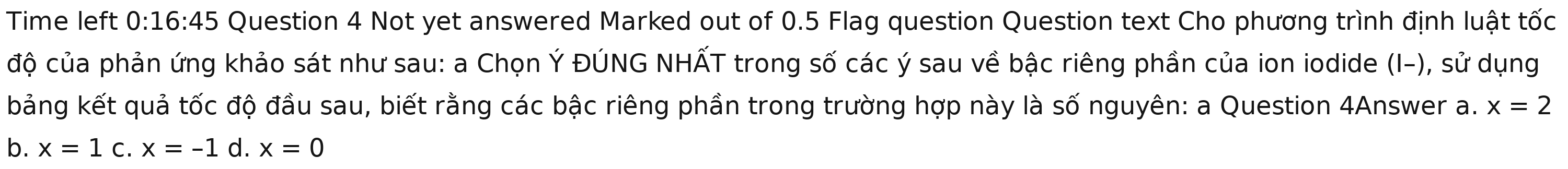 Time left 0:16:45 Question 4 Not yet answered Marked out of 0.5 Flag question Question text Cho phương trình định luật tốc
độ của phản ứng khảo sát như sau: a Chọn Ý ĐÚNG NHẤT trong số các ý sau về bậc riêng phần của ion iodide (I-), sử dụng
bảng kết quả tốc độ đầu sau, biết rằng các bậc riêng phần trong trường hợp này là số nguyên: a Question 4Answer a. x=2
b. x=1 C. x=-1 d. x=0