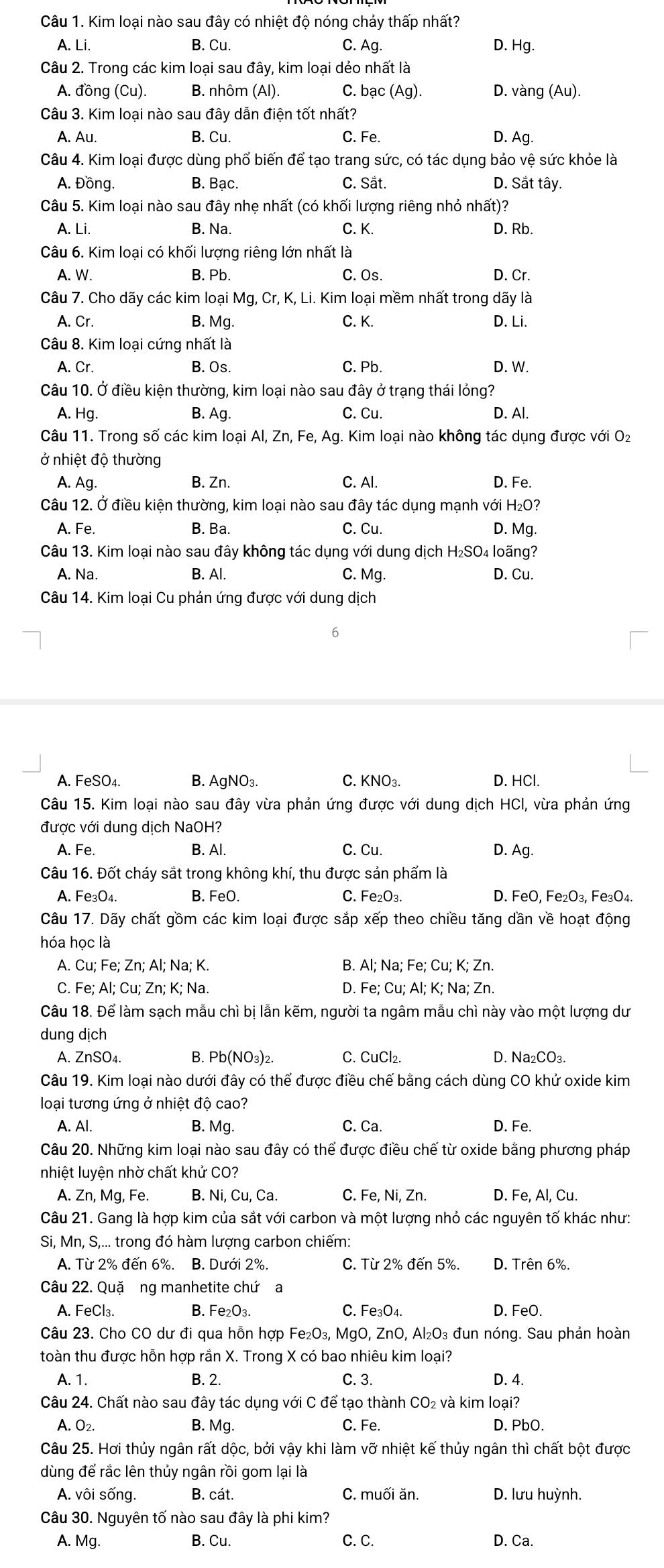 Kim loại nào sau đây có nhiệt độ nóng chảy thấp nhất?
A. Li. B. Cu. C. Ag. D. Hg.
Câu 2. Trong các kim loại sau đây, kim loại dẻo nhất là
A. đồng (Cu). B. nhôm (Al). C. bạc (Ag). D. vàng (Au).
Câu 3. Kim loại nào sau đây dẫn điện tốt nhất?
A. Au. B. Cu. C. Fe. D. Ag.
Câu 4. Kim loại được dùng phổ biến để tạo trang sức, có tác dụng bảo vệ sức khỏe là
A. Đồng. B. Bạc. C. Sắt. D. Sắt tây.
Câu 5. Kim loại nào sau đây nhẹ nhất (có khối lượng riêng nhỏ nhất)?
A. Li. B. Na. C. K. D. Rb.
Câu 6. Kim loại có khối lượng riêng lớn nhất là
A. W. B. Pb. C. Os. D. Cr.
Câu 7. Cho dãy các kim loại Mg, Cr, K, Li. Kim loại mềm nhất trong dãy là
A. Cr. B. Mg. C. K. D. Li.
Câu 8. Kim loại cứng nhất là
A. Cr. B. Os. C. Pb. D. W.
Câu 10. Ở điều kiện thường, kim loại nào sau đây ở trạng thái lỏng?
A. Hg. B. Ag. C. Cu. D. Al.
Câu 11. Trong số các kim loại Al, Zn, Fe, Ag. Kim loại nào không tác dụng được với O₂
ở nhiệt độ thường
A. Ag. B. Zn. C. Al. D. Fe.
Câu 12. Ở điều kiện thường, kim loại nào sau đây tác dụng mạnh với H₂O?
A. Fe. B. Ba. C. Cu. D. Mg.
Câu 13. Kim loại nào sau đây không tác dụng với dung dịch H₂SO₄ loãng?
A. Na. B. Al. C. Mg. D. Cu.
Câu 14. Kim loại Cu phản ứng được với dung dịch
6
A. FeSO₄. B. AgNO₃. C. KNO_3. D. HCl.
Câu 15. Kim loại nào sau đây vừa phản ứng được với dung dịch HCI, vừa phản ứng
được với dung dịch NaOH?
A. Fe. B. Al. C. Cu. D. Ag.
Câu 16. Đốt cháy sắt trong không khí, thu được sản phẩm là
A. Fe_3O_4 B. FeO. C. Fe₂O₃. D. FeO, Fe_2O_3, Fe₃O4.
Câu 17. Dãy chất gồm các kim loại được sắp xếp theo chiều tăng dần về hoạt động
hóa học là
A. Cu; Fe; Zn; Al; Na; K. B. Al; Na; Fe; Cu; K; Zn.
C. Fe; Al; Cu; Zn; K; Na. D. Fe; Cu; Al; K; Na; Zn.
Câu 18. Để làm sạch mẫu chì bị lẫn kẽm, người ta ngâm mẫu chì này vào một lượng dư
dung dịch
A. ZnSO₄. B. Pb(NO₃)₂. C. CuCl₂. D. Na₂CO₃.
Câu 19. Kim loại nào dưới đây có thể được điều chế bằng cách dùng CO khử oxide kim
loại tương ứng ở nhiệt độ cao?
A. Al. B. Mg. C. Ca. D. Fe.
Câu 20. Những kim loại nào sau đây có thể được điều chế từ oxide bằng phương pháp
nhiệt luyện nhờ chất khử CO?
A. Zn, Mg, Fe. B. Ni, Cu, Ca. C. Fe, Ni, Zn. D. Fe, Al, Cu.
Câu 21. Gang là hợp kim của sắt với carbon và một lượng nhỏ các nguyên tố khác như:
Si, Mn, S,... trong đó hàm lượng carbon chiếm:
A. Từ 2% đến 6%. B. Dưới 2%. C. Từ 2% đến 5%. D. Trên 6%.
Câu 22. Quặ ng manhetite chứ a
A. FeCl₃. B. Fe₂O₃. C. Fe₃O4. D. FeO.
Câu 23. Cho CO dư đi qua hỗn hợp Fe₂O₃, MgO, ZnO, Al₂O₃ đun nóng. Sau phản hoàn
toàn thu được hỗn hợp rắn X. Trong X có bao nhiêu kim loại?
A. 1. B. 2. C. 3. D. 4.
Câu 24. Chất nào sau đây tác dụng với C để tạo thành CO₂ và kim loại?
A. O2. B. Mg. C. Fe. D. PbO.
Câu 25. Hơi thủy ngân rất dộc, bởi vậy khi làm vỡ nhiệt kế thủy ngân thì chất bột được
dùng để rắc lên thủy ngân rồi gom lại là
A. vôi sống. B. cát. C. muhat o i ăn. D. lưu huỳnh.
Câu 30. Nguyên tố nào sau đây là phi kim?
A. Mg. B. Cu. C. C. D. Ca.