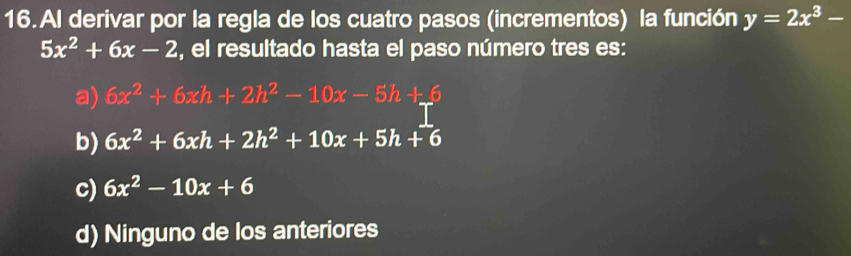 Al derivar por la regla de los cuatro pasos (incrementos) la función y=2x^3-
5x^2+6x-2 , el resultado hasta el paso número tres es:
a) 6x^2+6xh+2h^2-10x-5h+6
b) 6x^2+6xh+2h^2+10x+5h+6
c) 6x^2-10x+6
d) Ninguno de los anteriores