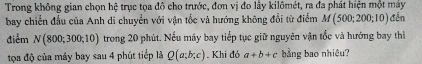 Trong không gian chọn hệ trục tọa đô cho trước, đơn vị đo lây kilômét, ra đa phát hiện một máy 
bay chiến đầu của Anh di chuyển với vận tốc và hướng không đổi từ điểm M(500;200;10) đến 
điểm N(800;300;10) trong 20 phút. Nếu máy bay tiếp tục giữ nguyên vận tốc và hướng bay thì 
tọa độ của máy bay sau 4 phút tiếp là Q(a;b;c). Khi đó a+b+c bằng bao nhiệu?