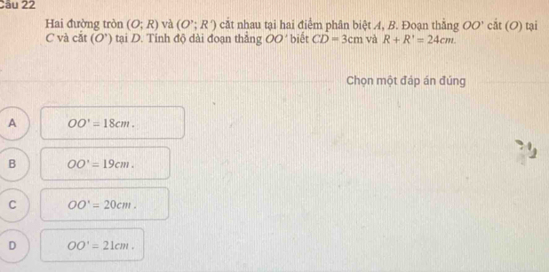 Hai đường tròn (O;R) và (O';R') cắt nhau tại hai điểm phân biệt A, B. Đoạn thằng OO' cất U ) tại
C và cắt (O’) tại D. Tính độ dài đoạn thẳng OO 9 * biết CD=3cm và R+R'=24cm. 
Chọn một đáp án đúng
A OO'=18cm.
B OO'=19cm.
C OO'=20cm.
D OO'=21cm.