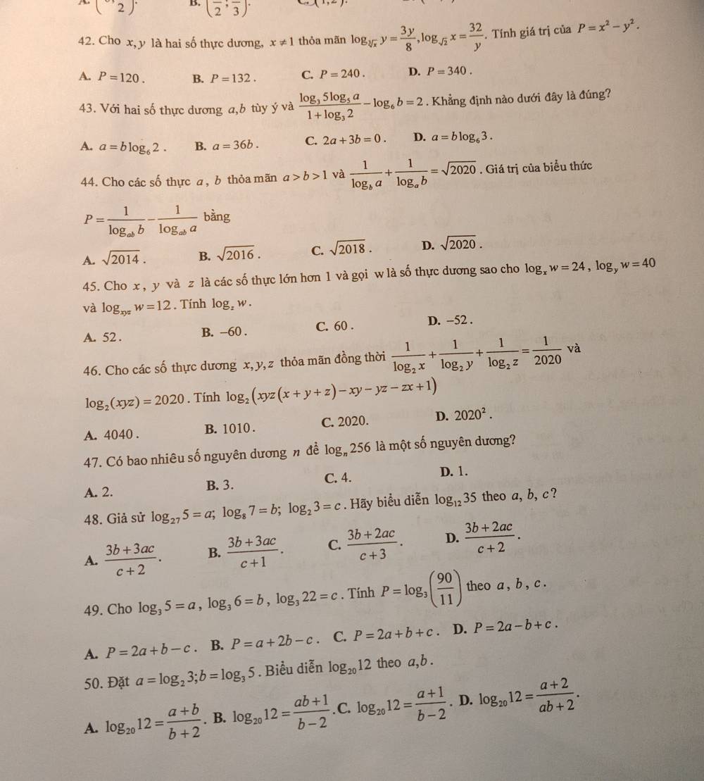 - (2)^. B. (frac 2;frac 3)· x,± )
42. Cho x, y là hai số thực dương, x!= 1 thỏa mãn log _sqrt[3](x)y= 3y/8 ,log _sqrt(2)x= 32/y . Tính giá trị của P=x^2-y^2.
A. P=120. B. P=132. C. P=240. D. P=340.
43. Với hai số thực dương a,b tùy ý và frac log _35log _5a1+log _32-log _6b=2. Khẳng định nào dưới đây là đúng?
A. a=blog _62. B. a=36b. C. 2a+3b=0. D. a=blog _63.
44. Cho các số thực a, b thỏa mãn a>b>1 và frac 1log _ba+frac 1log _ab=sqrt(2020). Giá trị của biểu thức
P=frac 1log _abb-frac 1log _aba bàng
A. sqrt(2014). B. sqrt(2016). C. sqrt(2018). D. sqrt(2020).
45. Cho x , y và z là các số thực lớn hơn 1 và gọi w là số thực dương sao cho log _xw=24,log _yw=40
và log _xyzw=12. Tính log _zw.
A. 52 . B. -60 . C. 60 . D. -52 .
46. Cho các số thực dương x, y, z thỏa mãn đồng thời frac 1log _2x+frac 1log _2y+frac 1log _2z= 1/2020 va
log _2(xyz)=2020. Tính log _2(xyz(x+y+z)-xy-yz-zx+1)
A. 4040 . B. 1010 . C. 2020. D. 2020^2.
47. Có bao nhiêu số nguyên dương n đề log _n256 là một số nguyên dương?
C. 4.
A. 2. B. 3. D. 1.
48. Giả sử log _275=a;log _87=b;log _23=c. Hãy biểu diễn log _1235 theo a, b, c ?
A.  (3b+3ac)/c+2 . B.  (3b+3ac)/c+1 . C.  (3b+2ac)/c+3 . D.  (3b+2ac)/c+2 .
49. Cho log _35=a,log _36=b,log _322=c. Tính P=log _3( 90/11 ) theo a , b , c .
A. P=2a+b-c. B. P=a+2b-c. C. P=2a+b+c. D. P=2a-b+c.
50. Đặt a=log _23;b=log _35. Biểu diễn log _2012 theo a, b .
A. log _2012= (a+b)/b+2 . B. log _2012= (ab+1)/b-2 . C. log _2012= (a+1)/b-2 . D. log _2012= (a+2)/ab+2 .