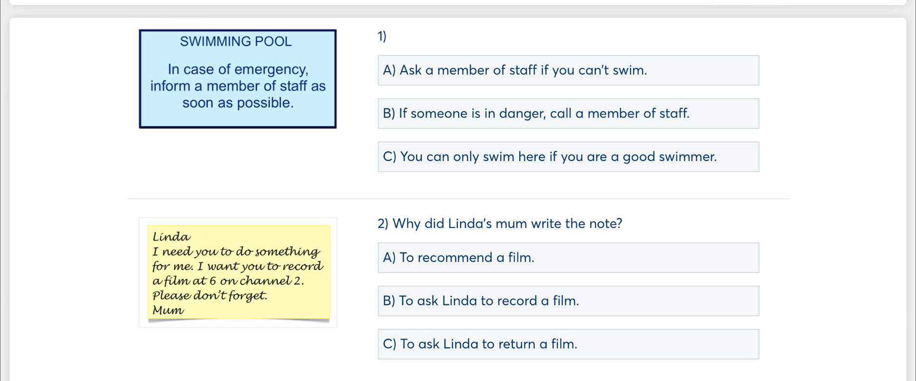 SWIMMING POOL
1)
In case of emergency, A) Ask a member of staff if you can't swim.
inform a member of staff as
soon as possible.
B) If someone is in danger, call a member of staff.
C) You can only swim here if you are a good swimmer.
2) Why did Linda's mum write the note?
Linda
I need you to do something
A) To recommend a film.
for me. I want you to record
a film at 6 on channel 2.
Please don't forget. B) To ask Linda to record a film.
Mum
C) To ask Linda to return a film.