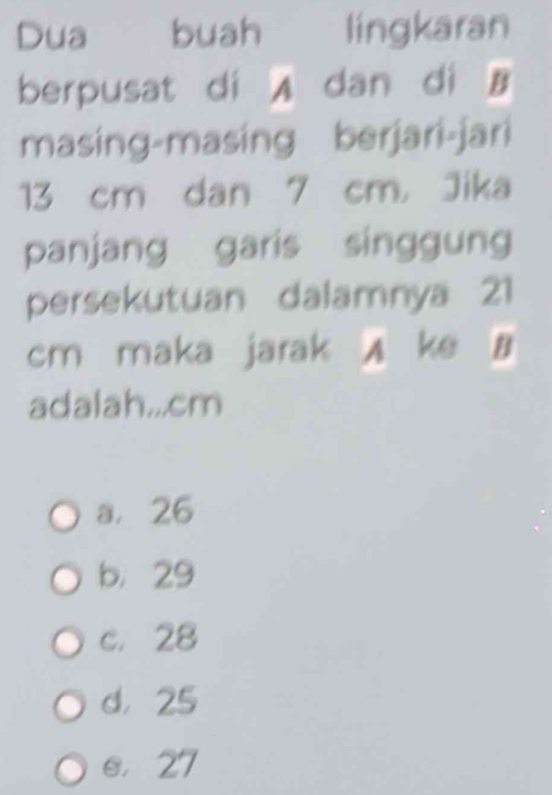 Dua buah lingkaran
berpusat di A dan di B
masing-masing berjari-jari
13 cm dan 7 cm ， Jika
panjang garis singgung
persekutuan dalamnya 21
cm maka jarak A ke B
adalah... cm
a， 26
b， 29
c. 28
d， 25
e， 27