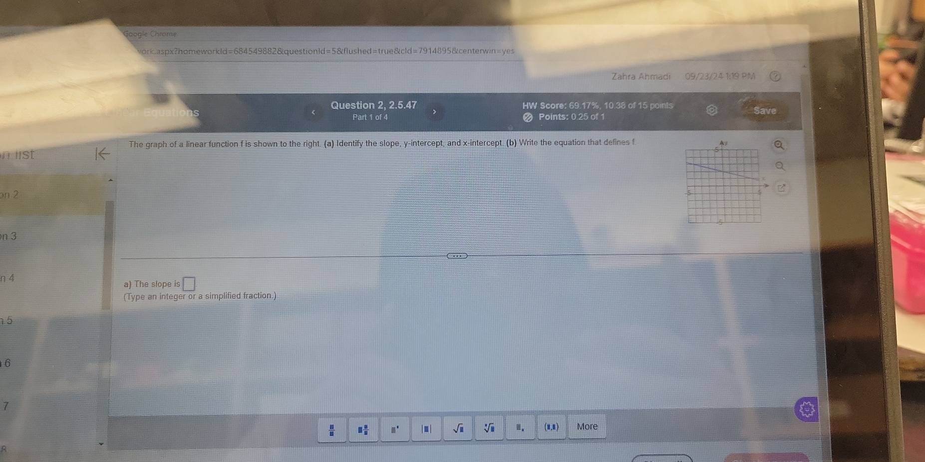 ogle Chrome 
ork.aspx?homeworkld=684549882&questionld=5&flushed=true&cld=7914895&centerwin=yes 
Zahra Ahmadi 09/23/24 1:19 PM 
Question 2, 2.5.47 HW Score: 69.17%, 10.38 of 15 points Save 
Part 1 of 4 Points: 0.25 of 1 
The graph of a linear function f is shown to the right. (a) Identify the slope, y-intercept, and x-intercept. (b) Write the equation that defines f
lst 
on 2
n 3
η 4 
a) The slope is □
(Type an integer or a simplified fraction.) 
5 
6 
7
 □ /□   □  □ /□   □^(□) □ sqrt(□ ) sqrt[□](□ ).. (1,1) More