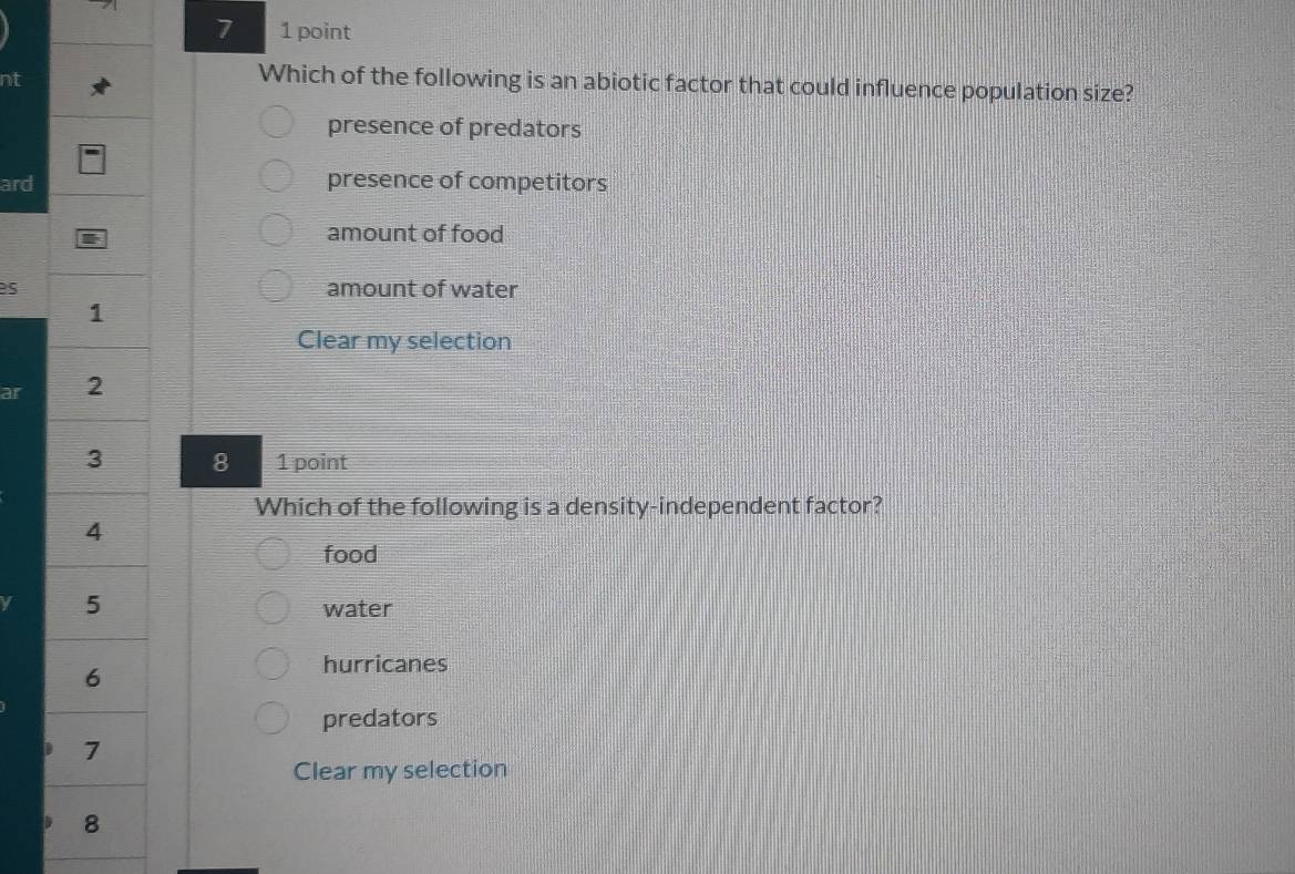 7 1 point
nt
Which of the following is an abiotic factor that could influence population size?
presence of predators
ard presence of competitors
amount of food
s amount of water
Clear my selection
ar 
8 1 point
Which of the following is a density-independent factor?
food
water
hurricanes
predators
Clear my selection