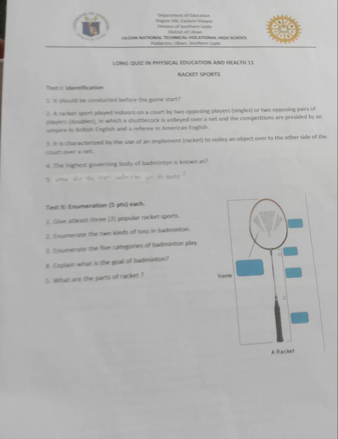 Desartment of Education 
Rngson VIII, Eastern Visaves 
Division of Southern Leyte 
Ditrict of Lilnan 
LLOAN NATIONAL TECHNICAL-VOCATIONAL HIGH SCHOOL 
Poblacion, Lilioan, Southern Leyte 
LONG QUIZ IN PHYSICAL EDUCATION AND HEALTH 11 
RACKET SPORTS 
Test t identification 
1. It should be conducted before the game start? 
2. A racket sport played indoors on a court by two opposing players (singles) or two opposing pairs of 
plleyers (doubles), in which a shuttlecock is volleyed over a net and the competitions are presided by an 
umpire in British English and a referee in American English. 
3. It is characterized by the use of an implement (racket) to volley an object over to the other side of the 
court over a net. 
4. The highest governing body of badminton is known as? 
5 t 
Test II: Enumeration (5 pts) each. 
1. Give atleast three (3) popular racket sports. 
2 Enumerate the two kinds of toss in badminton. 
3. Enumerate the five categories of badminton play. 
4. Explain what is the goal of badminton? 
5. What are the parts of racket ?