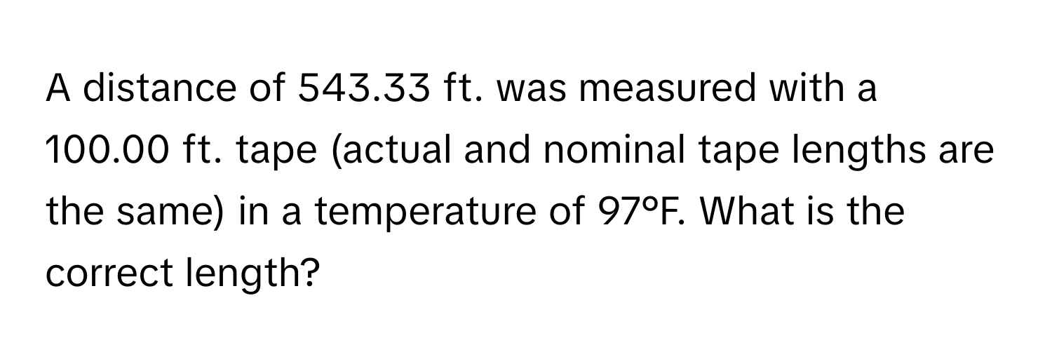 A distance of 543.33 ft. was measured with a 100.00 ft. tape (actual and nominal tape lengths are the same) in a temperature of 97°F. What is the correct length?