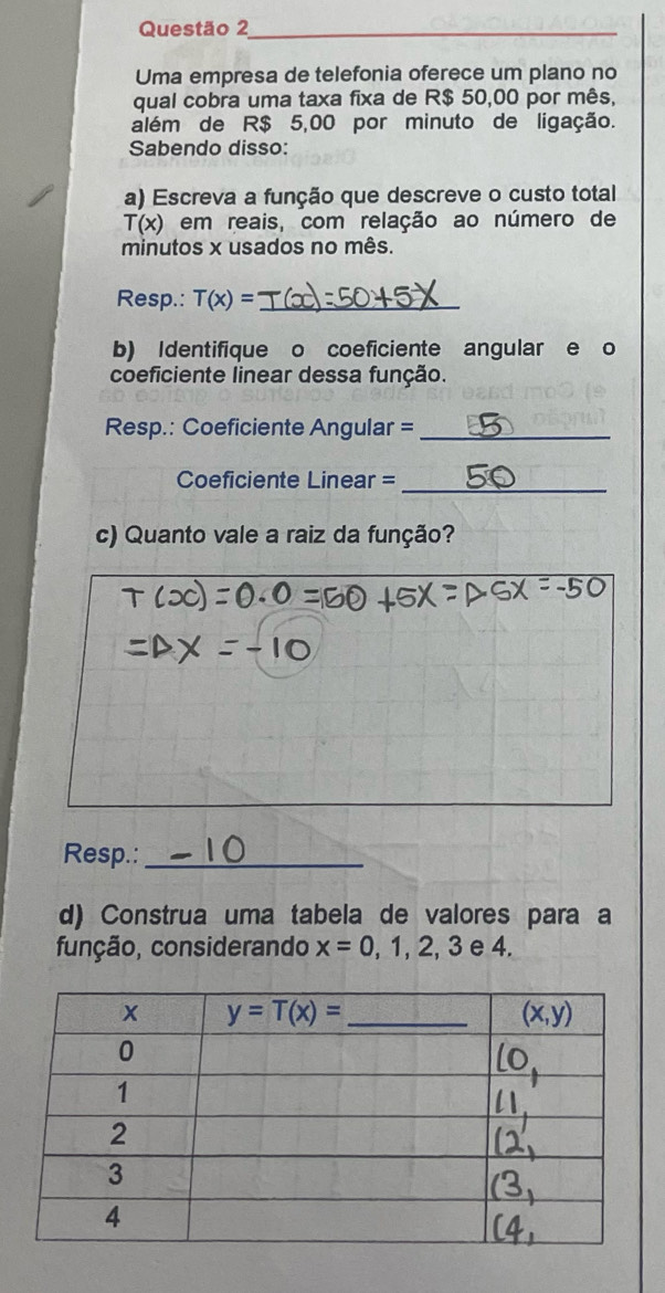 Questão 2_
Uma empresa de telefonia oferece um plano no
qual cobra uma taxa fixa de R$ 50,00 por mês,
além de R$ 5,00 por minuto de ligação.
Sabendo disso:
a) Escreva a função que descreve o custo total
T(x) em reais, com relação ao número de
minutos x usados no mês.
Resp.: T(x)= _
b) Identifique o coeficiente angular e o
coeficiente linear dessa função.
Resp.: Coeficiente Angular =_
Coeficiente Linear =_
c) Quanto vale a raiz da função?
Resp.:_
d) Construa uma tabela de valores para a
função, considerando x=0,1,2,3 e 4.