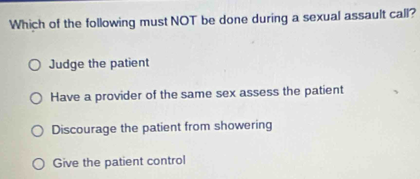 Which of the following must NOT be done during a sexual assault call?
Judge the patient
Have a provider of the same sex assess the patient
Discourage the patient from showering
Give the patient control