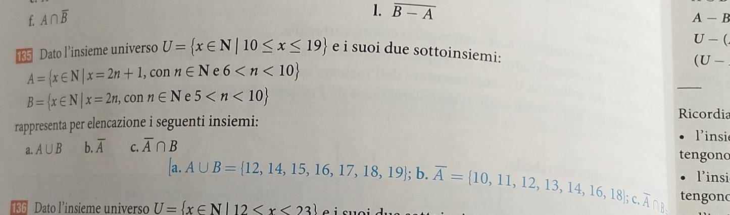 f. A∩ overline B
1. overline B-A
A-B
U-(
35 Dato l’insieme universo U= x∈ N|10≤ x≤ 19 e i suoi due sottoinsiemi:
A= x∈ N|x=2n+1,conn∈ N e 6 _ (U-
B= x∈ N|x=2n,conn∈ N e 5
rappresenta per elencazione i seguenti insiemi:
Ricordia
linsi
a. A∪ B b. overline A C. overline A∩ B
tengono
linsi
[a.A∪ B= 12,14,15,16,17,18,19;b. overline A= 10,11,12,13,14,16,18];c. overline A∩ B tengond
136 Dato l’insieme universo U= x∈ N|12 o i