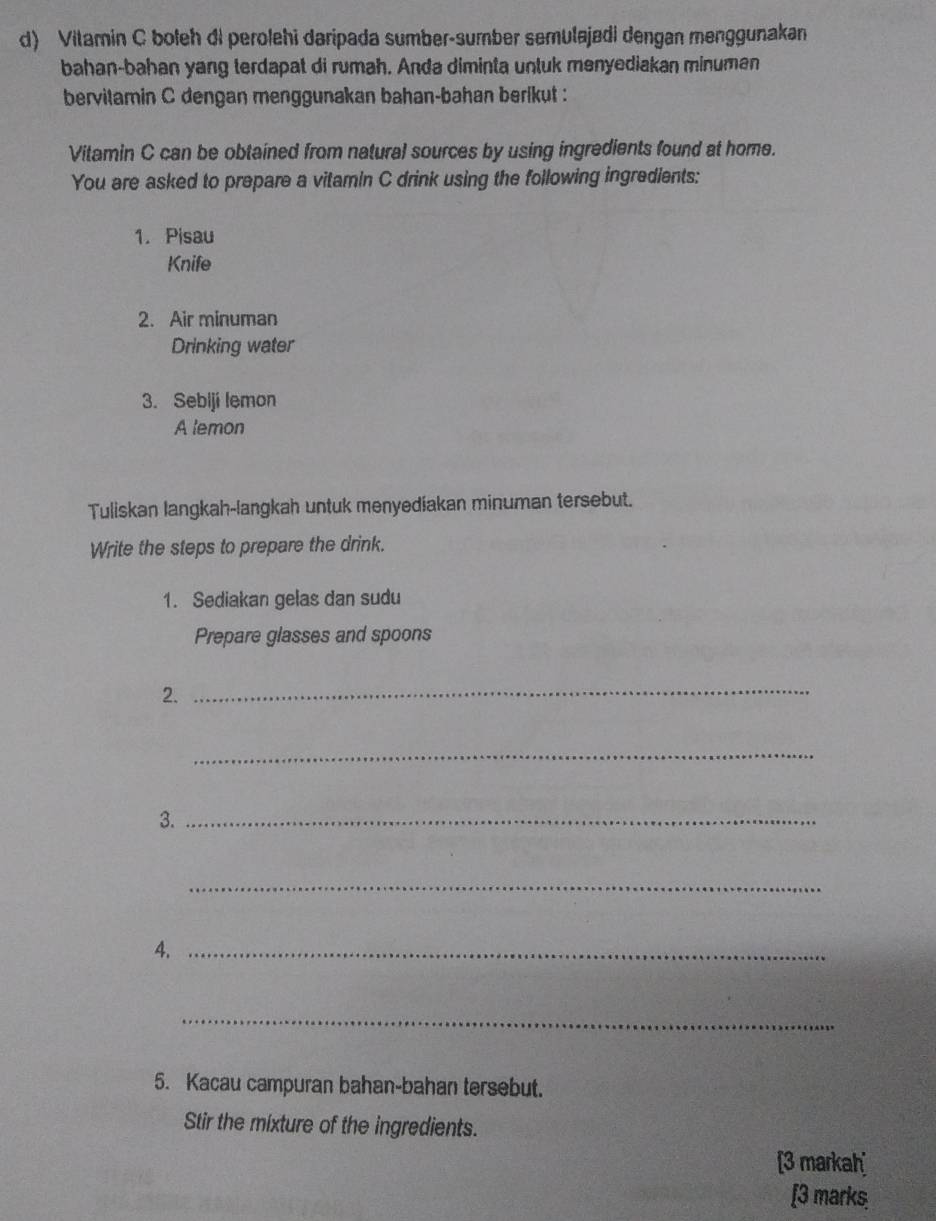 Vitamin C boleh di perolehi daripada sumber-sumber semulajadi dengan menggunakan 
bahan-bahan yang terdapat di rumah. Anda diminta untuk menyediakan minuman 
bervilamin C dengan menggunakan bahan-bahan berikut : 
Vitamin C can be obtained from natural sources by using ingredients found at home. 
You are asked to prepare a vitamin C drink using the following ingredients: 
1. Pisau 
Knife 
2. Air minuman 
Drinking water 
3. Sebiji lemon 
A lemon 
Tuliskan langkah-langkah untuk menyediakan minuman tersebut. 
Write the steps to prepare the drink. 
1. Sediakan gelas dan sudu 
Prepare glasses and spoons 
2._ 
_ 
3._ 
_ 
4._ 
_ 
5. Kacau campuran bahan-bahan tersebut. 
Stir the mixture of the ingredients. 
[3 markah 
[3 marks