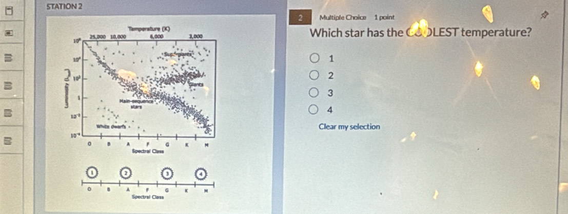 STATION 2
2 Multiple Choice 1 point
Temperature (K)
10° 25.000 10,000 6,000 3,000 Which star has the COOLEST temperature?
10°
1
] 10^2
2
1
3
3 stars 4
10^(-0)
10^(-4)
widehat circ 
Clear my selection
。 B A F G K M
Spectral Class
n
0 o
。 B A F G K M
Spectral Class