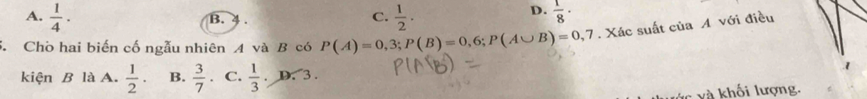 A.  1/4 ·  1/2 .  1/8 ·
B. 4. C.
D.
5. Cho hai biến cố ngẫu nhiên A và B có P(A)=0,3; P(B)=0,6; P(A∪ B)=0,7. Xác suất của A với điều
kiện B là A.  1/2 · B.  3/7 . C.  1/3 .D.3. 
- và khối lượng.