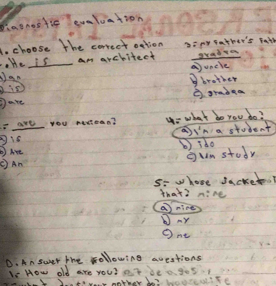 Diaenostic evaluation
to choose The correct oction 3:my father's Fath
. He is am architect
gradra
uncle
Jan
D is Bbrother
Dare ③ gradea
are you nexican? y- what do you do?
a y^2n a student
is
③ Are b) ido
oumstudy
CAn
5- whose sacket.?
that? nine
a nice
MY
One
D. An swer the following questions
1- How old are you? ot be agos
fyour nother bo? beure