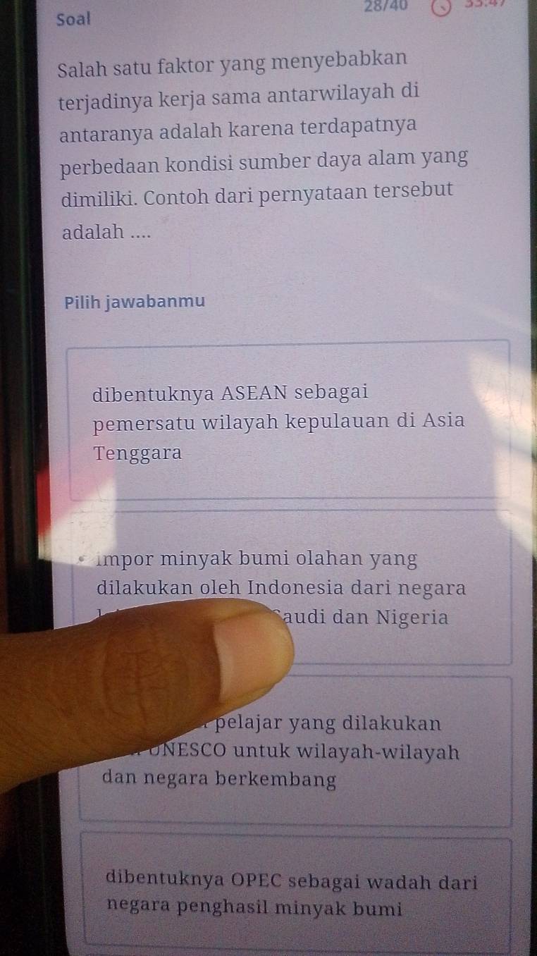 Soal 28/40
Salah satu faktor yang menyebabkan
terjadinya kerja sama antarwilayah di
antaranya adalah karena terdapatnya
perbedaan kondisi sumber daya alam yang
dimiliki. Contoh dari pernyataan tersebut
adalah ....
Pilih jawabanmu
dibentuknya ASEAN sebagai
pemersatu wilayah kepulauan di Asia
Tenggara
impor minyak bumi olahan yang
dilakukan oleh Indonesia dari negara
audi dan Nigeria
a ela ar yang dilakukan
O N ESCO untuk wilayah-wilayah
dan negara berkembang
dibentuknya OPEC sebagai wadah dari
negara penghasil minyak bumi