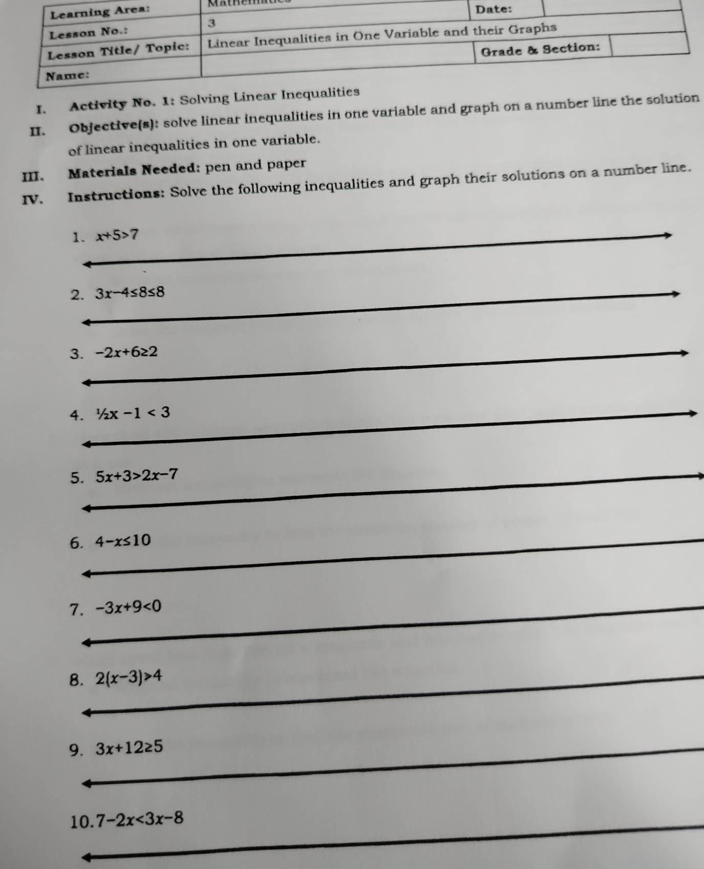 Activity No. 1: Solving Linear I 
II. Objective(s): solve linear inequalities in one variable and graph on a number line the solution 
of linear inequalities in one variable. 
III. Materials Needed: pen and paper 
IV. Instructions: Solve the following inequalities and graph their solutions on a number line. 
_ 
1. x+5>7
_ 
_ 
2. 3x-4≤ 8≤ 8
_ 
_ 
_ 
_ 
3. -2x+6≥ 2
_ 
_ 
_ 
_ 
4. 1/2x-1<3</tex> 
_ 
5. 5x+3>2x-7
_ 
_ 
_ 
_ 
6. 4-x≤ 10
_ 
_ 
7. -3x+9<0</tex> 
_ 
8. 2(x-3)>4
__ 
_ 
9. 3x+12≥ 5
_ 
_ 
10. 7-2x<3x-8</tex> 
_ 
_