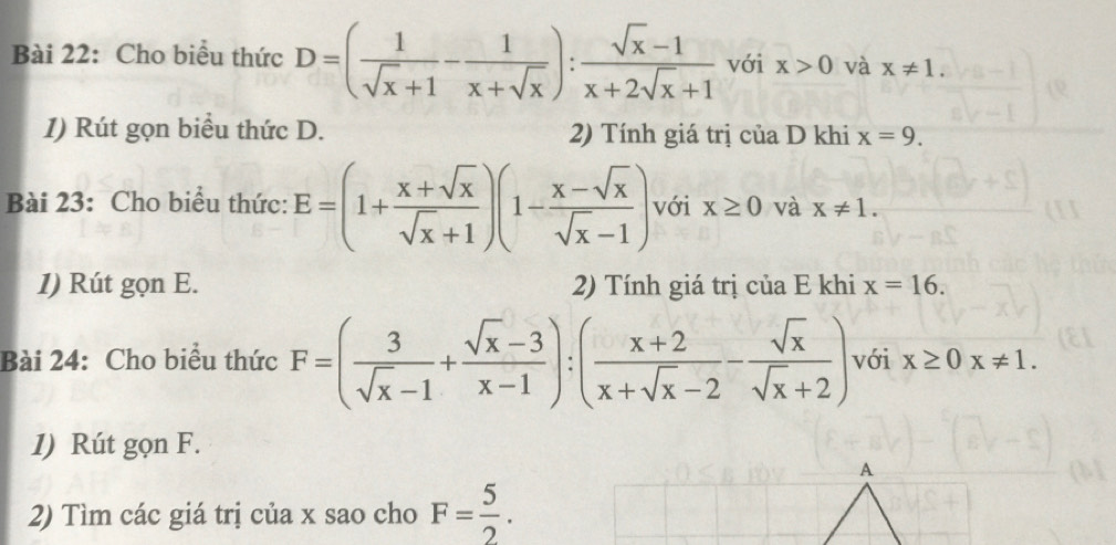 Cho biểu thức D=( 1/sqrt(x)+1 - 1/x+sqrt(x) ): (sqrt(x)-1)/x+2sqrt(x)+1  với x>0 và x!= 1. 
1) Rút gọn biểu thức D. 2) Tính giá trị của D khi x=9. 
Bài 23: Cho biểu thức: E=(1+ (x+sqrt(x))/sqrt(x)+1 )(1- (x-sqrt(x))/sqrt(x)-1 ) với x≥ 0 và x!= 1. 
1) Rút gọn E. 2) Tính giá trị của E khi x=16. 
Bài 24: Cho biểu thức F=( 3/sqrt(x)-1 + (sqrt(x)-3)/x-1 ):( (x+2)/x+sqrt(x)-2 - sqrt(x)/sqrt(x)+2 ) với x≥ 0x!= 1. 
1) Rút gọn F. 
A 
2) Tìm các giá trị của x sao cho F= 5/2 .