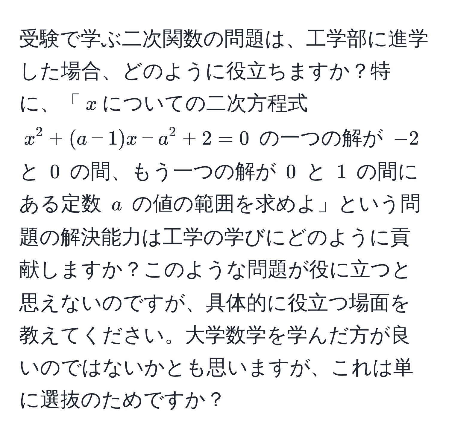 受験で学ぶ二次関数の問題は、工学部に進学した場合、どのように役立ちますか？特に、「$x$についての二次方程式 $x^2 + (a - 1)x - a^2 + 2 = 0$ の一つの解が $-2$ と $0$ の間、もう一つの解が $0$ と $1$ の間にある定数 $a$ の値の範囲を求めよ」という問題の解決能力は工学の学びにどのように貢献しますか？このような問題が役に立つと思えないのですが、具体的に役立つ場面を教えてください。大学数学を学んだ方が良いのではないかとも思いますが、これは単に選抜のためですか？