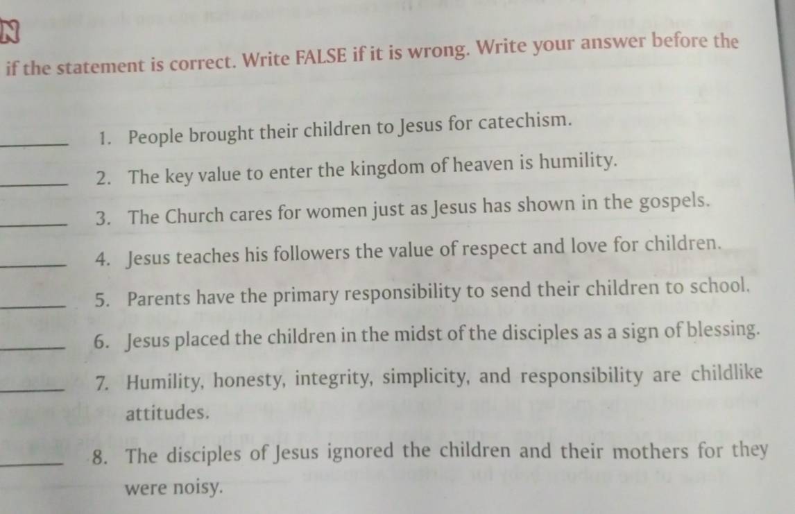 if the statement is correct. Write FALSE if it is wrong. Write your answer before the 
_1. People brought their children to Jesus for catechism. 
_2. The key value to enter the kingdom of heaven is humility. 
_3. The Church cares for women just as Jesus has shown in the gospels. 
_4. Jesus teaches his followers the value of respect and love for children. 
_5. Parents have the primary responsibility to send their children to school. 
_6. Jesus placed the children in the midst of the disciples as a sign of blessing. 
_7. Humility, honesty, integrity, simplicity, and responsibility are childlike 
attitudes. 
_8. The disciples of Jesus ignored the children and their mothers for they 
were noisy.