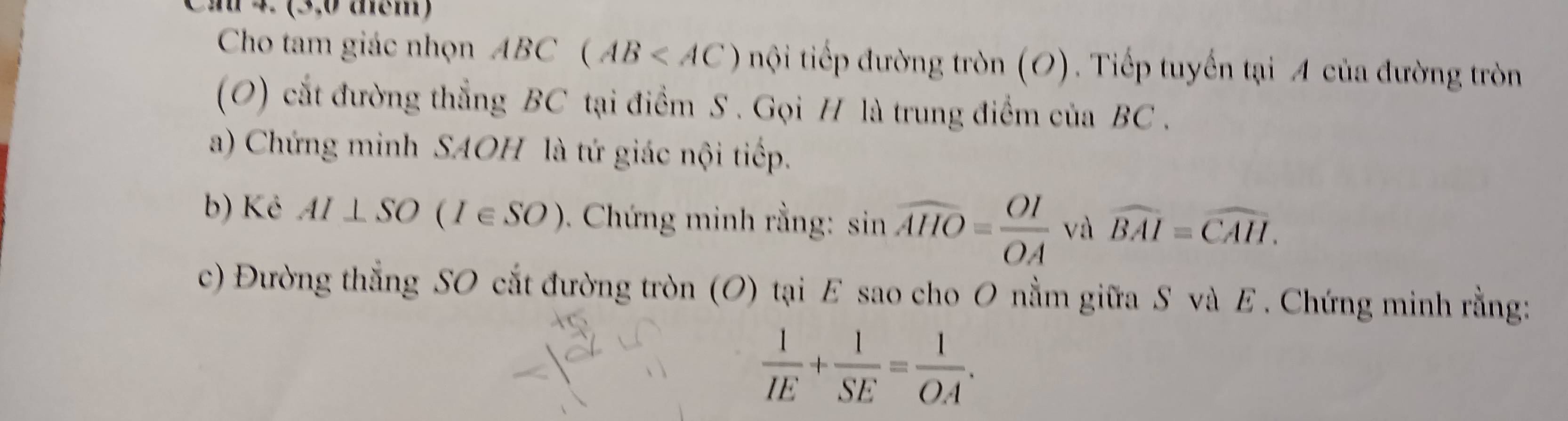 2 4 (3,0 aem) 
Cho tam giác nhọn ABC(AB nội tiếp đường tròn (O). Tiếp tuyến tại A của đường tròn 
(O) cắt đường thẳng BC tại điểm S . Gọi H là trung điểm của BC. 
a) Chứng minh SAOH là tứ giác nội tiếp. 
b) Ké AI⊥ SO(I∈ SO). Chứng minh rằng: sin widehat AHO= OI/OA  và widehat BAI=widehat CAH. 
c) Đường thẳng SO cắt đường tròn (O) tại E sao cho O nằm giữa S và E. Chứng minh rằng:
 1/IE + 1/SE = 1/OA .