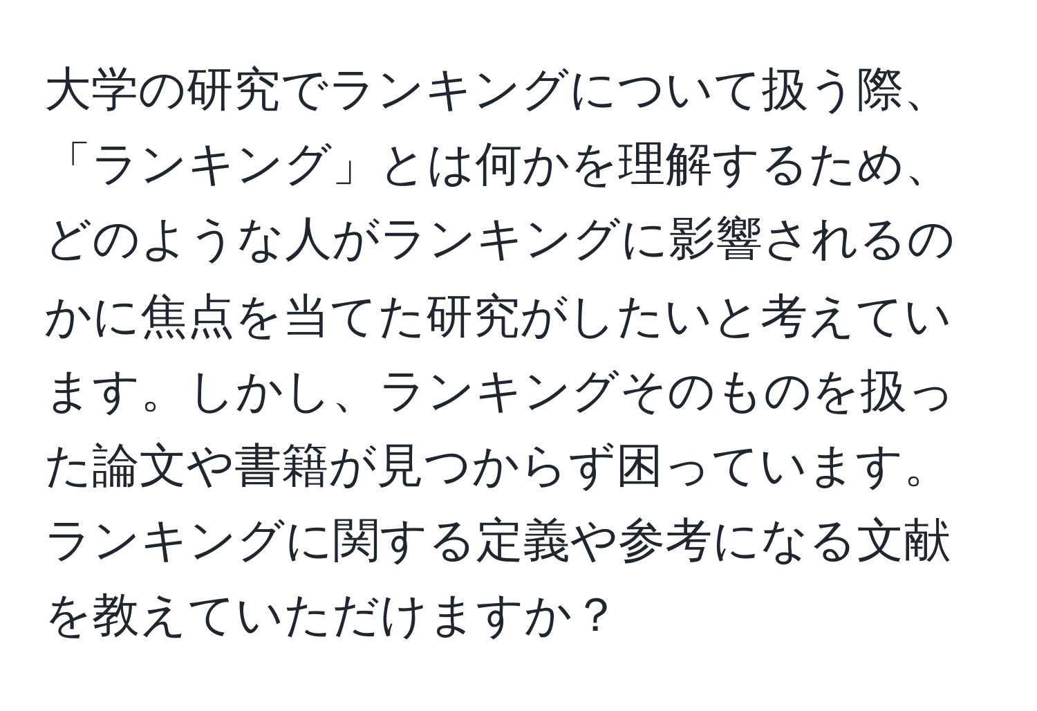 大学の研究でランキングについて扱う際、「ランキング」とは何かを理解するため、どのような人がランキングに影響されるのかに焦点を当てた研究がしたいと考えています。しかし、ランキングそのものを扱った論文や書籍が見つからず困っています。ランキングに関する定義や参考になる文献を教えていただけますか？