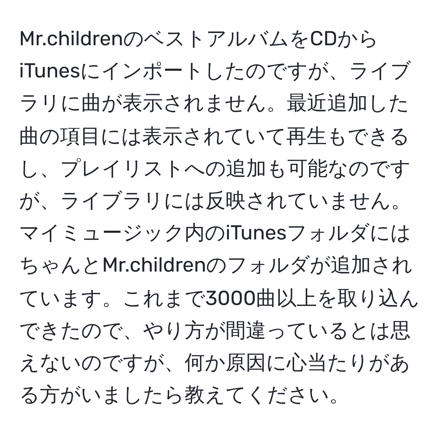 Mr.childrenのベストアルバムをCDからiTunesにインポートしたのですが、ライブラリに曲が表示されません。最近追加した曲の項目には表示されていて再生もできるし、プレイリストへの追加も可能なのですが、ライブラリには反映されていません。マイミュージック内のiTunesフォルダにはちゃんとMr.childrenのフォルダが追加されています。これまで3000曲以上を取り込んできたので、やり方が間違っているとは思えないのですが、何か原因に心当たりがある方がいましたら教えてください。