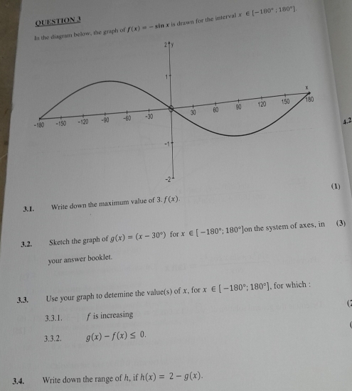 In the diagram below, the graph of f(x)=-sin x is drawn for the interval x ∈ [-180°;180°].
4.2
3.1. Write down the maximum value of 3. f(x). (1)
3.2. Sketch the graph of g(x)=(x-30°) for x∈ [-180°;180°] on the system of axes, in (3)
your answer bookJet.
3.3. Use your graph to detemine the value(s) of x, for x∈ [-180°;180°] , for which :
C
3.3.1. f is increasing
3.3.2. g(x)-f(x)≤ 0.
3.4. Write down the range of h, if h(x)=2-g(x).