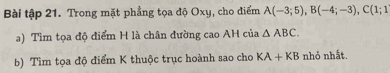 Bài tập 21. Trong mặt phẳng tọa độ Oxy, cho điểm A(-3;5), B(-4;-3), C(1;1
a) Tìm tọa độ điểm H là chân đường cao AH của △ ABC. 
b) Tìm tọa độ điểm K thuộc trục hoành sao cho KA+KB nhỏ nhất.