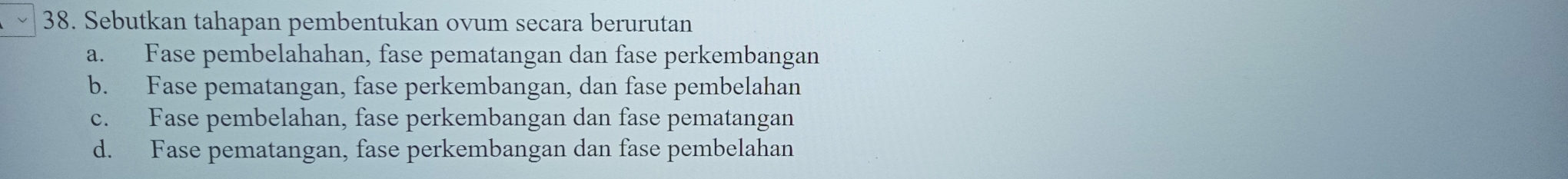 Sebutkan tahapan pembentukan ovum secara berurutan
a. Fase pembelahahan, fase pematangan dan fase perkembangan
b. Fase pematangan, fase perkembangan, dan fase pembelahan
c. Fase pembelahan, fase perkembangan dan fase pematangan
d. Fase pematangan, fase perkembangan dan fase pembelahan