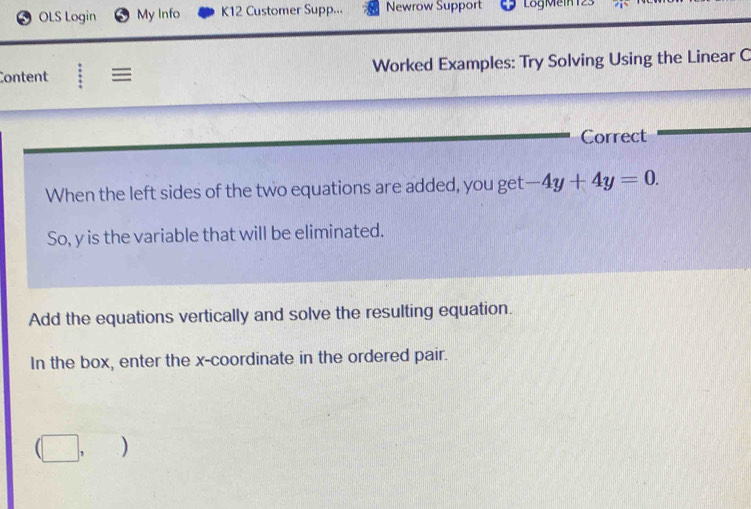 OLS Login My Info K12 Customer Supp... Newrow Support LogMein 123 
Content | ≡ Worked Examples: Try Solving Using the Linear C 
Correct 
When the left sides of the two equations are added, you get -4y+4y=0. 
So, y is the variable that will be eliminated. 
Add the equations vertically and solve the resulting equation. 
In the box, enter the x-coordinate in the ordered pair.