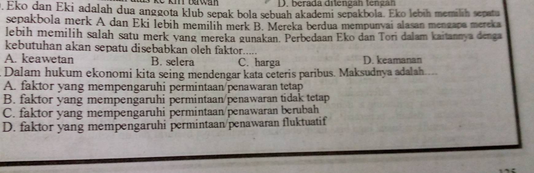 kể km ta wan D. berada ditengan tengán
. Eko dan Eki adalah dua anggota klub sepak bola sebuah akademi sepakbola. Eko lebih memilih sepatu
sepakbola merk A dan Eki lebih memilih merk B. Mereka berdua mempunyai alasan mengapa mereka
lebih memilih salah satu merk yang mereka gunakan. Perbedaan Eko dan Tori dalam kaitannya denga
kebutuhan akan sepatu disebabkan oleh faktor._
A. keawetan B. selera C. harga D. keamanan
Dalam hukum ekonomi kita seing mendengar kata ceteris paribus. Maksudnya adalah....
A. faktor yang mempengaruhi permintaan/penawaran tetap
B. faktor yang mempengaruhi permintaan/penawaran tidak tetap
C. faktor yang mempengaruhi permintaan/penawaran berubah
D. faktor yang mempengaruhi permintaan penawaran fluktuatif